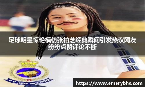 足球明星惊艳模仿张柏芝经典瞬间引发热议网友纷纷点赞评论不断